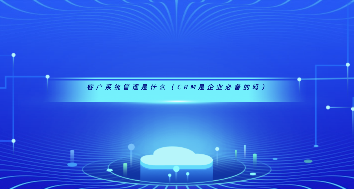 客户系统管理是什么(CRM是企业必备的吗)