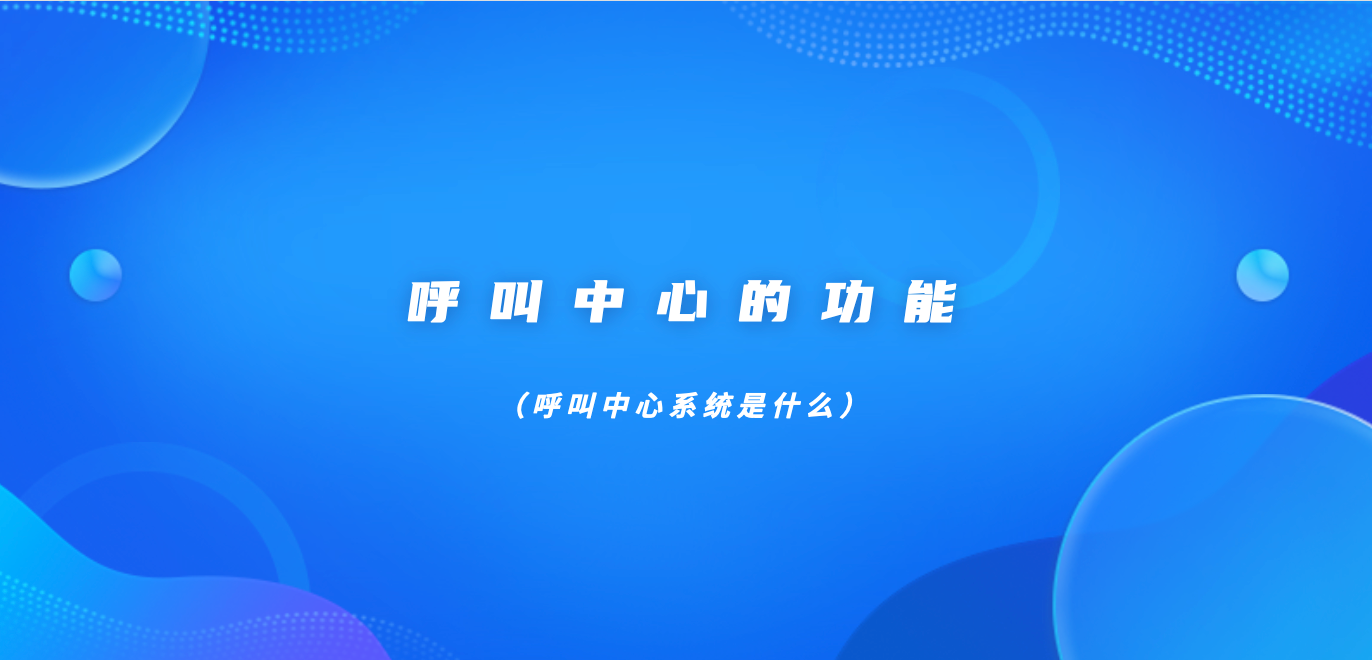 呼叫中心的功能（呼叫中心系统是什么）